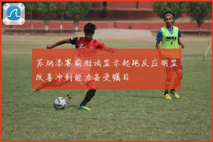 苏炳添赛前测试显示起跑反应明显改善冲刺能力备受瞩目