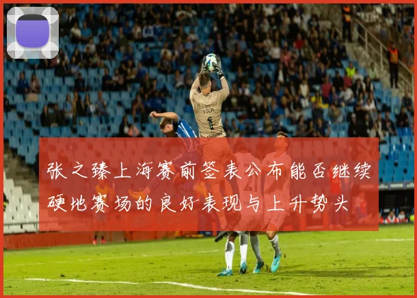 张之臻上海赛前签表公布能否继续硬地赛场的良好表现与上升势头
