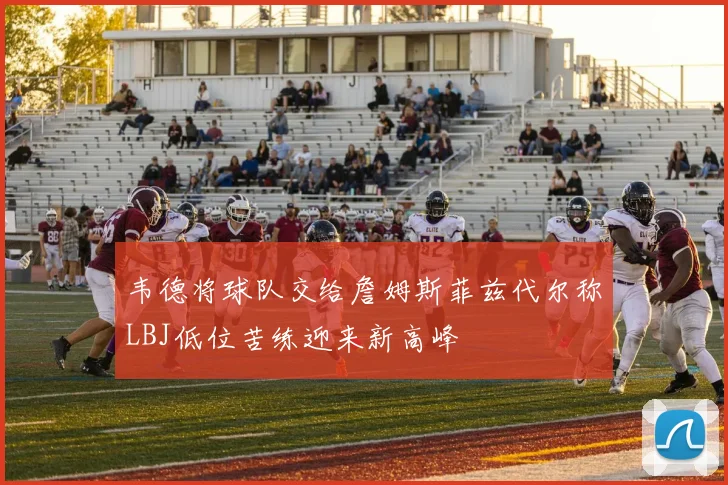 韦德将球队交给詹姆斯菲兹代尔称LBJ低位苦练迎来新高峰