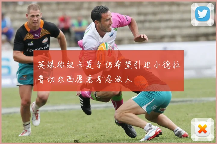 英媒称纽卡夏季仍希望引进小德拉普切尔西愿意考虑放人