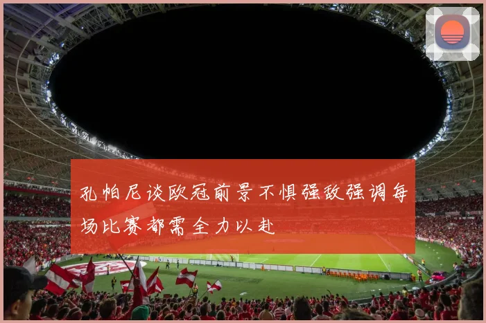 孔帕尼谈欧冠前景不惧强敌强调每场比赛都需全力以赴