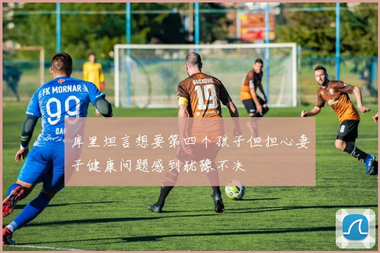 库里坦言想要第四个孩子但担心妻子健康问题感到犹豫不决