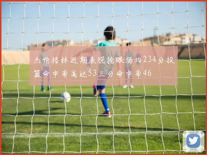 杰伦格林近期表现抢眼场均234分投篮命中率高达53三分命中率46
