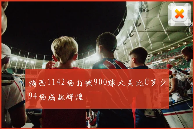 梅西1142场打破900球大关比C罗少94场成就辉煌