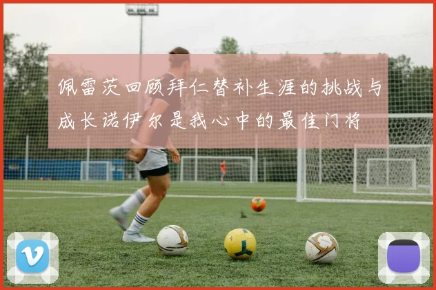 佩雷茨回顾拜仁替补生涯的挑战与成长诺伊尔是我心中的最佳门将