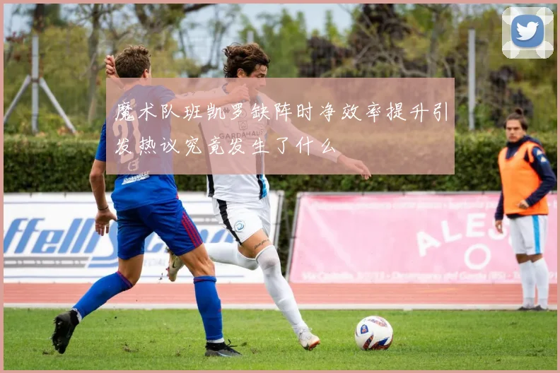 魔术队班凯罗缺阵时净效率提升引发热议究竟发生了什么