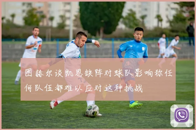 图赫尔谈凯恩缺阵对球队影响称任何队伍都难以应对这种挑战