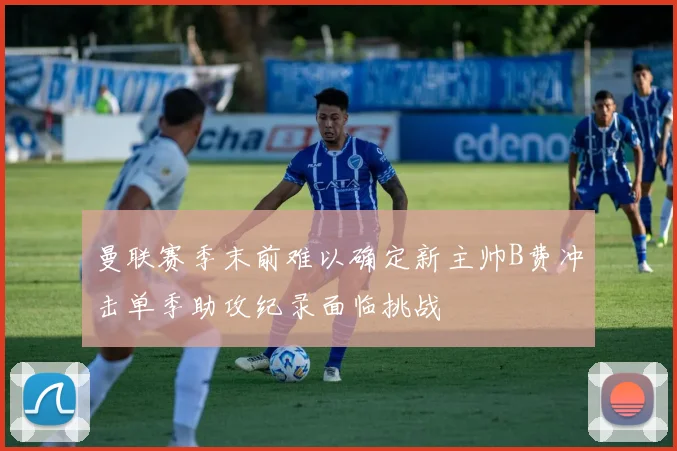 曼联赛季末前难以确定新主帅B费冲击单季助攻纪录面临挑战