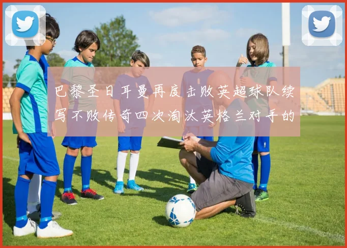 巴黎圣日耳曼再度击败英超球队续写不败传奇四次淘汰英格兰对手的背后故事
