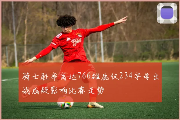 骑士胜率高达766雄鹿仅234字母出战成疑影响比赛走势
