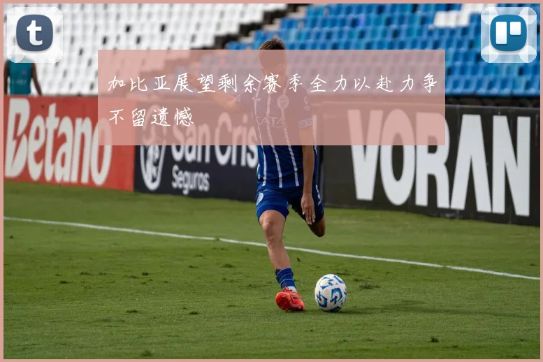 加比亚展望剩余赛季全力以赴力争不留遗憾