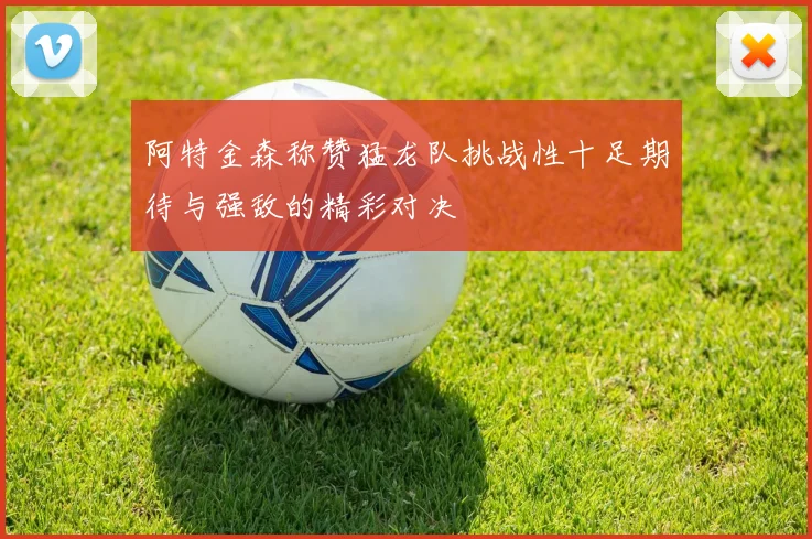 阿特金森称赞猛龙队挑战性十足期待与强敌的精彩对决
