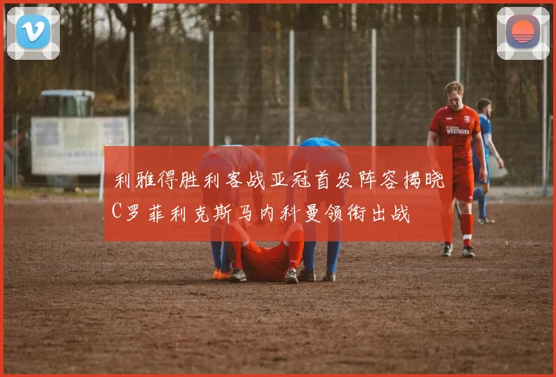 利雅得胜利客战亚冠首发阵容揭晓C罗菲利克斯马内科曼领衔出战