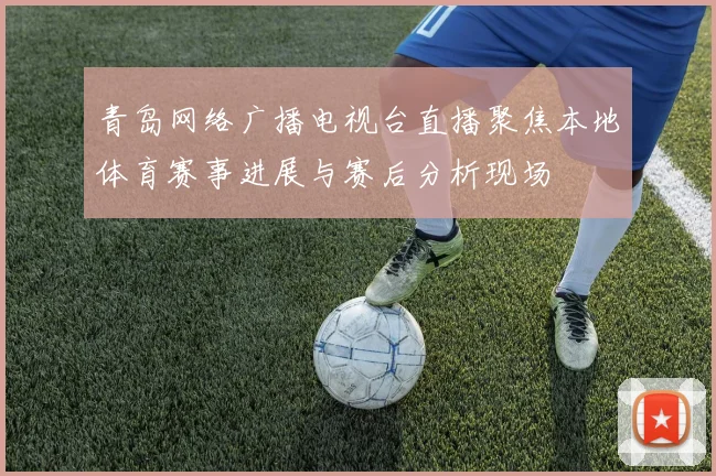 青岛网络广播电视台直播聚焦本地体育赛事进展与赛后分析现场