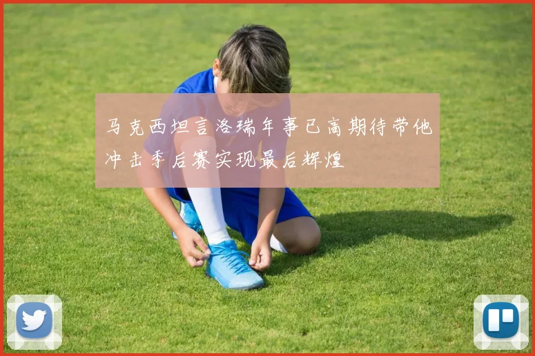 马克西坦言洛瑞年事已高期待带他冲击季后赛实现最后辉煌