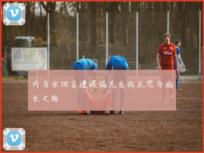 内马尔坦言遭遇偏见自我反思与成长之路