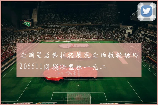 全明星后弗拉格展现全面数据场均205511同期联盟独一无二