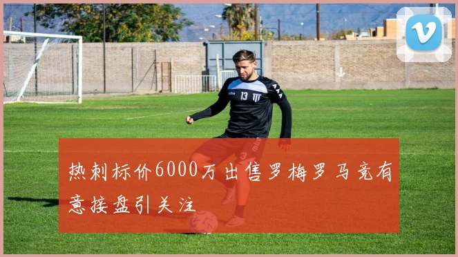 热刺标价6000万出售罗梅罗马竞有意接盘引关注