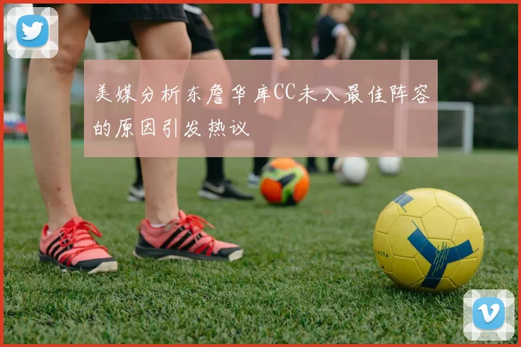 美媒分析东詹华库CC未入最佳阵容的原因引发热议