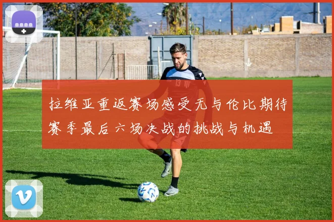 拉维亚重返赛场感受无与伦比期待赛季最后六场决战的挑战与机遇