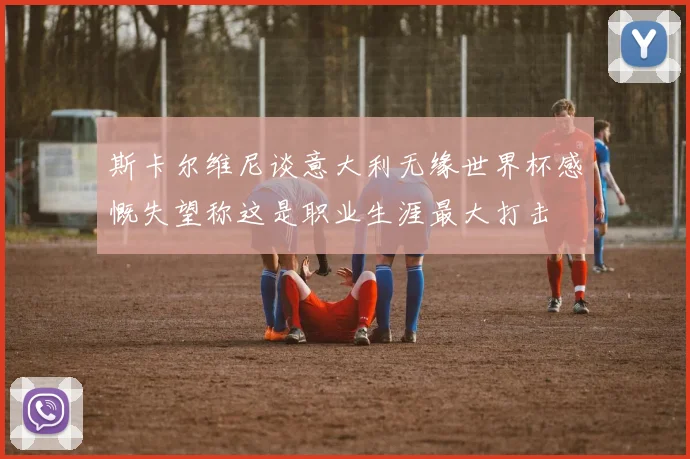 斯卡尔维尼谈意大利无缘世界杯感慨失望称这是职业生涯最大打击
