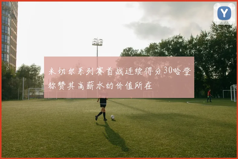 米切尔系列赛首战连续得分30哈登称赞其高薪水的价值所在