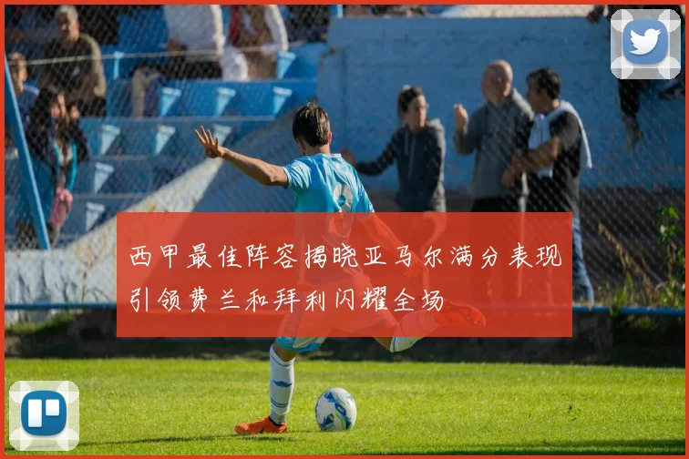 西甲最佳阵容揭晓亚马尔满分表现引领费兰和拜利闪耀全场
