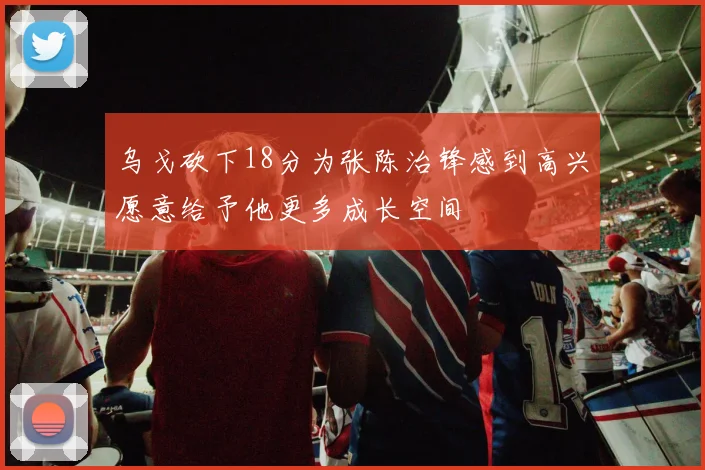 乌戈砍下18分为张陈治锋感到高兴愿意给予他更多成长空间