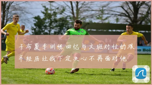 卡布夏季训练回忆与文班对位的艰辛经历让我下定决心不再面对他