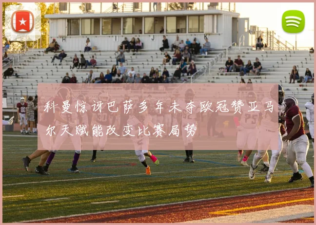 科曼惊讶巴萨多年未夺欧冠赞亚马尔天赋能改变比赛局势