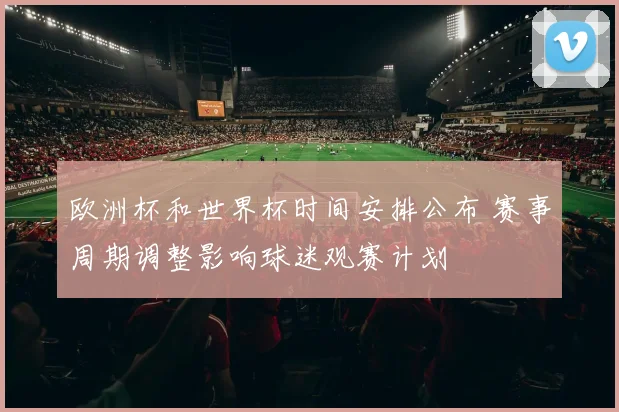欧洲杯和世界杯时间安排公布 赛事周期调整影响球迷观赛计划