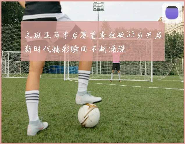 文班亚马季后赛首秀狂砍35分开启新时代精彩瞬间不断涌现
