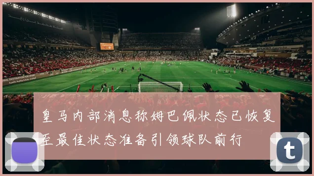 皇马内部消息称姆巴佩状态已恢复至最佳状态准备引领球队前行