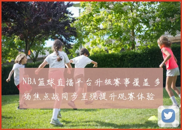 NBA篮球直播平台升级赛事覆盖 多场焦点战同步呈现提升观赛体验