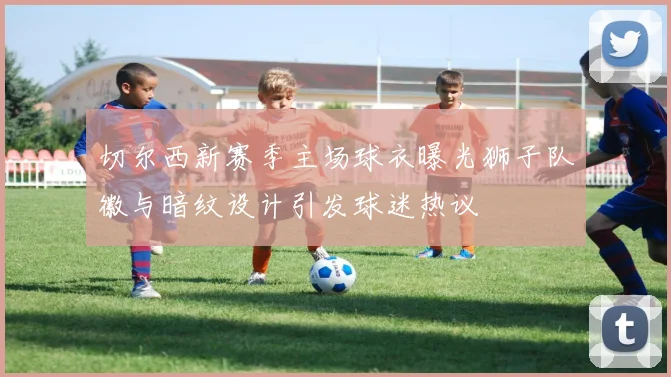 切尔西新赛季主场球衣曝光狮子队徽与暗纹设计引发球迷热议