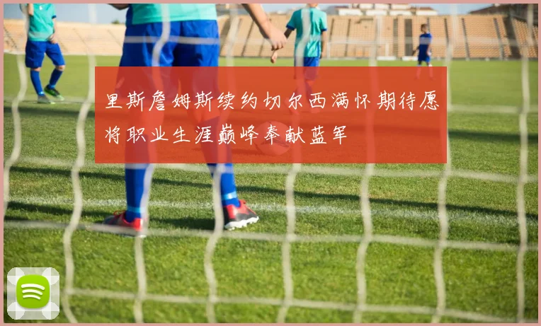 里斯詹姆斯续约切尔西满怀期待愿将职业生涯巅峰奉献蓝军