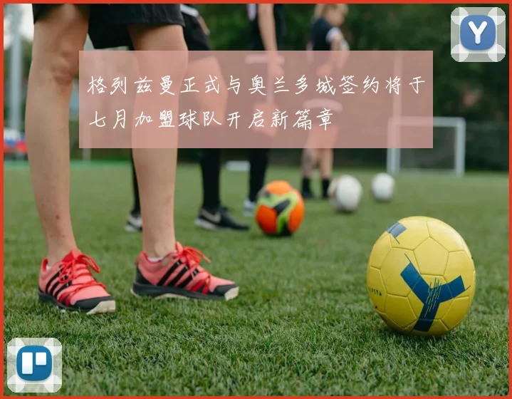 格列兹曼正式与奥兰多城签约将于七月加盟球队开启新篇章