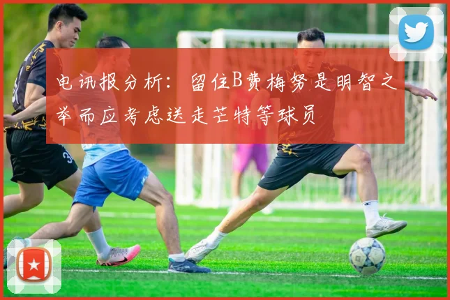 电讯报分析：留住B费梅努是明智之举而应考虑送走芒特等球员