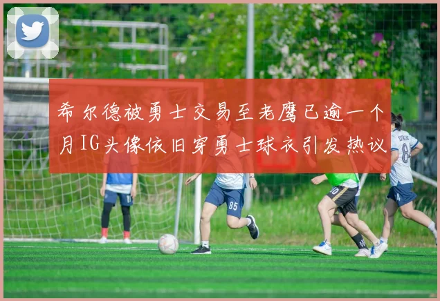 希尔德被勇士交易至老鹰已逾一个月IG头像依旧穿勇士球衣引发热议