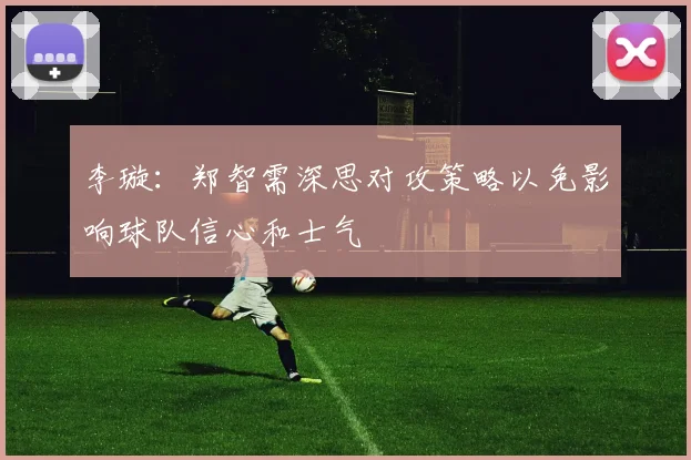 李璇：郑智需深思对攻策略以免影响球队信心和士气