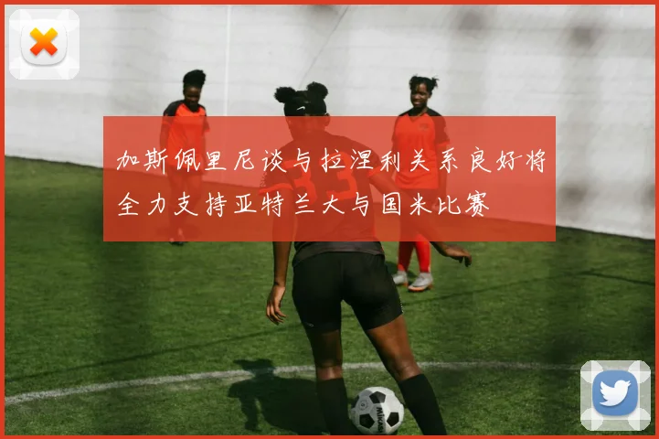 加斯佩里尼谈与拉涅利关系良好将全力支持亚特兰大与国米比赛