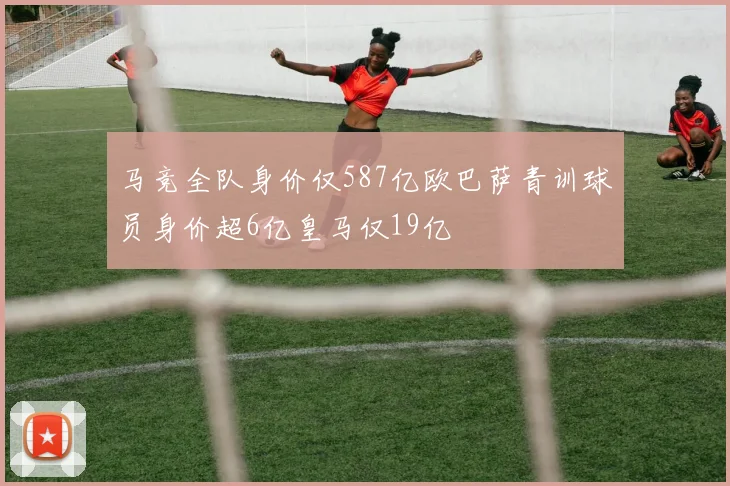 马竞全队身价仅587亿欧巴萨青训球员身价超6亿皇马仅19亿