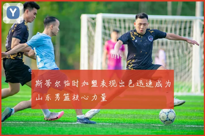 斯蒂尔临时加盟表现出色迅速成为山东男篮核心力量