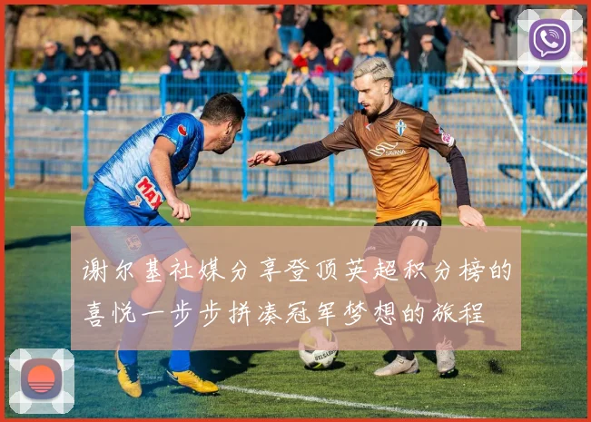 谢尔基社媒分享登顶英超积分榜的喜悦一步步拼凑冠军梦想的旅程