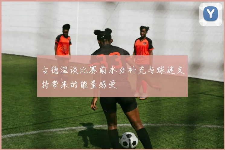 古德温谈比赛前水分补充与球迷支持带来的能量感受