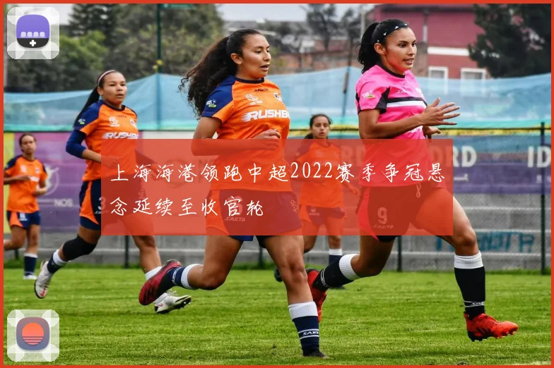 上海海港领跑中超2022赛季争冠悬念延续至收官轮