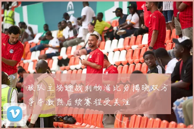 狼队主场迎战利物浦比分揭晓双方争夺激烈后续赛程受关注
