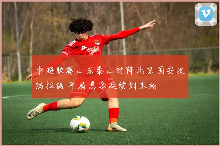 中超联赛山东泰山对阵北京国安攻防拉锯 平局悬念延续到末轮