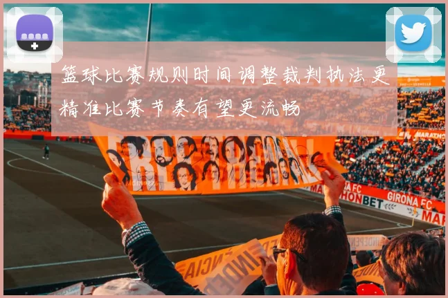 篮球比赛规则时间调整裁判执法更精准比赛节奏有望更流畅