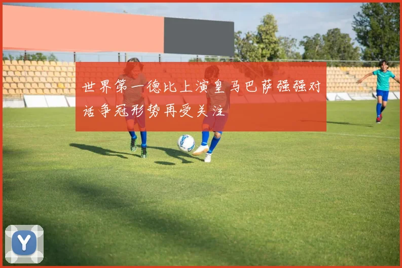 世界第一德比上演皇马巴萨强强对话争冠形势再受关注